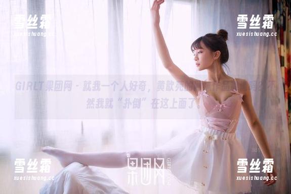 GIRLT果团网-黄歆苑 GIRLT果团网 - 就我一个人好奇,黄歆苑的网袜作品靠谱吗?不然我就“扑倒”在这上面了。